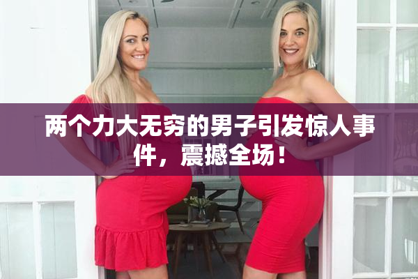 两个力大无穷的男子引发惊人事件，震撼全场！