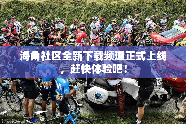 海角社区全新下载频道正式上线，赶快体验吧！