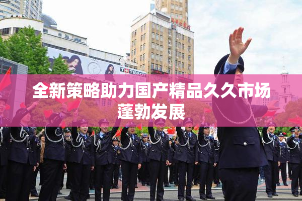 全新策略助力国产精品久久市场蓬勃发展