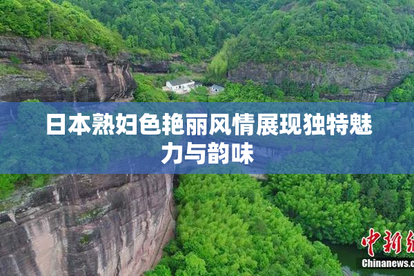 日本熟妇色艳丽风情展现独特魅力与韵味