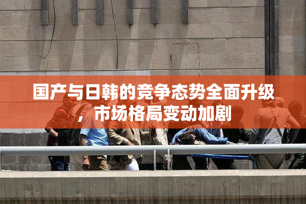 国产与日韩的竞争态势全面升级，市场格局变动加剧