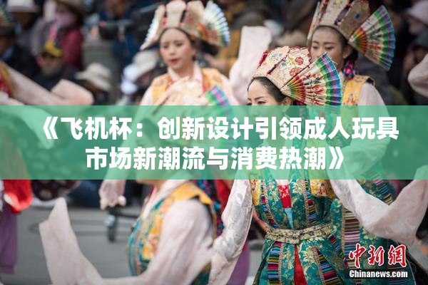 《飞机杯：创新设计引领成人玩具市场新潮流与消费热潮》