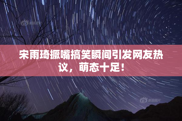 宋雨琦撅嘴搞笑瞬间引发网友热议，萌态十足！