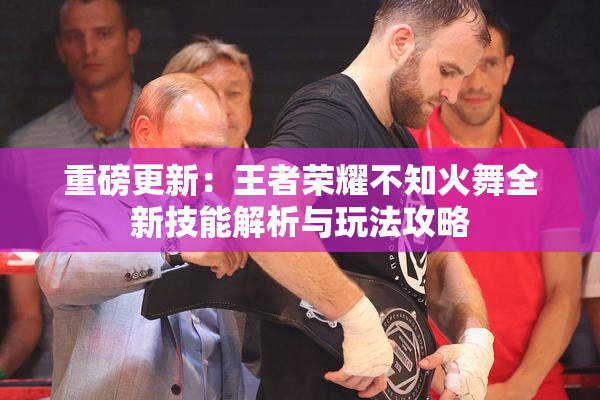 重磅更新：王者荣耀不知火舞全新技能解析与玩法攻略