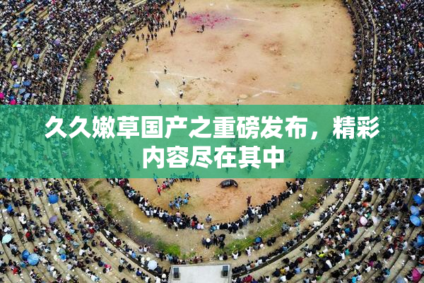 久久嫩草国产之重磅发布，精彩内容尽在其中