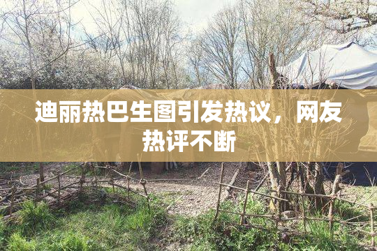 迪丽热巴生图引发热议，网友热评不断