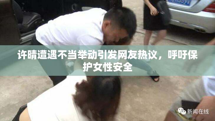 许晴遭遇不当举动引发网友热议，呼吁保护女性安全