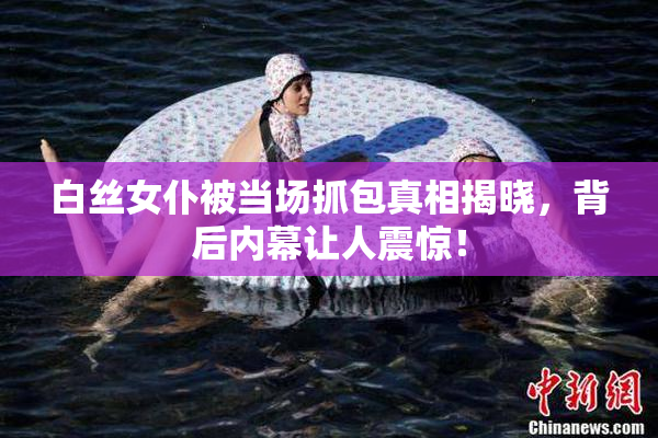 白丝女仆被当场抓包真相揭晓，背后内幕让人震惊！