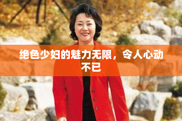 绝色少妇的魅力无限，令人心动不已