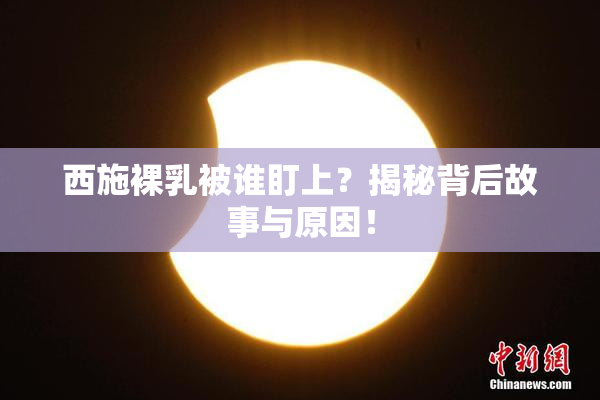 西施裸乳被谁盯上？揭秘背后故事与原因！