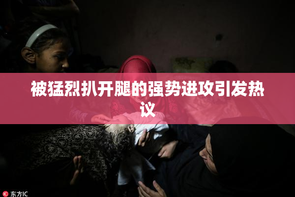 被猛烈扒开腿的强势进攻引发热议