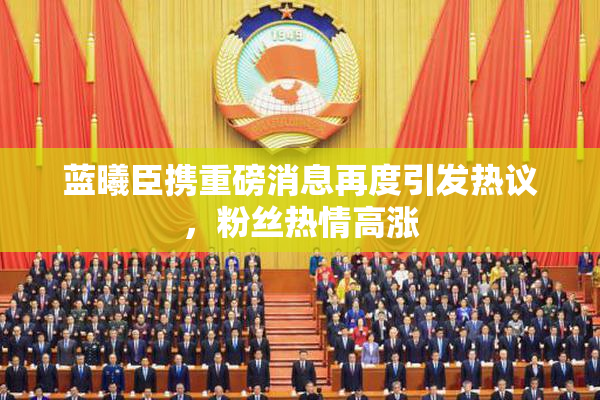 蓝曦臣携重磅消息再度引发热议，粉丝热情高涨