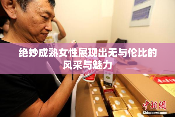绝妙成熟女性展现出无与伦比的风采与魅力