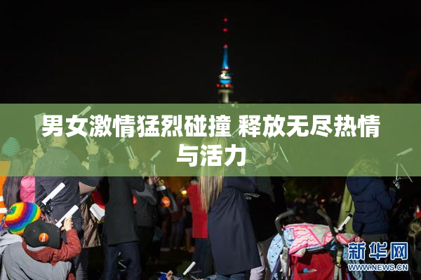 男女激情猛烈碰撞 释放无尽热情与活力