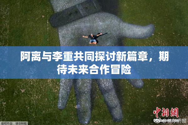 阿离与李重共同探讨新篇章，期待未来合作冒险