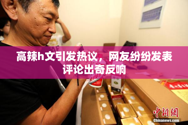 高辣h文引发热议，网友纷纷发表评论出奇反响