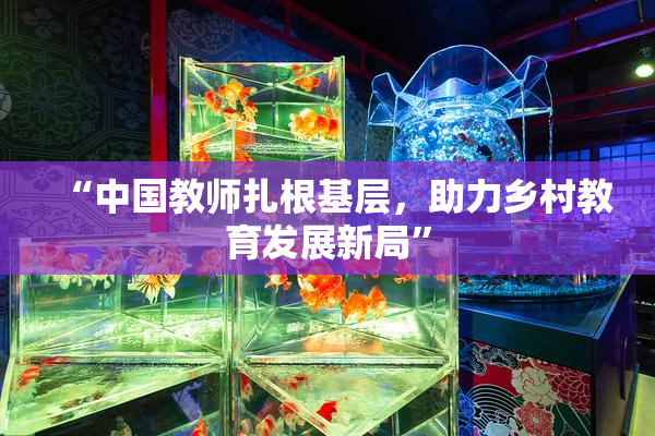 “中国教师扎根基层，助力乡村教育发展新局”