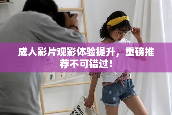 成人影片观影体验提升，重磅推荐不可错过！