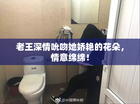 老王深情吮吻她娇艳的花朵，情意绵绵！