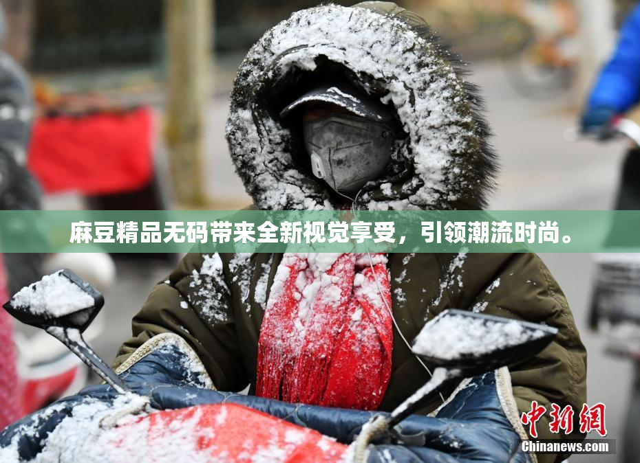 麻豆精品无码带来全新视觉享受，引领潮流时尚。