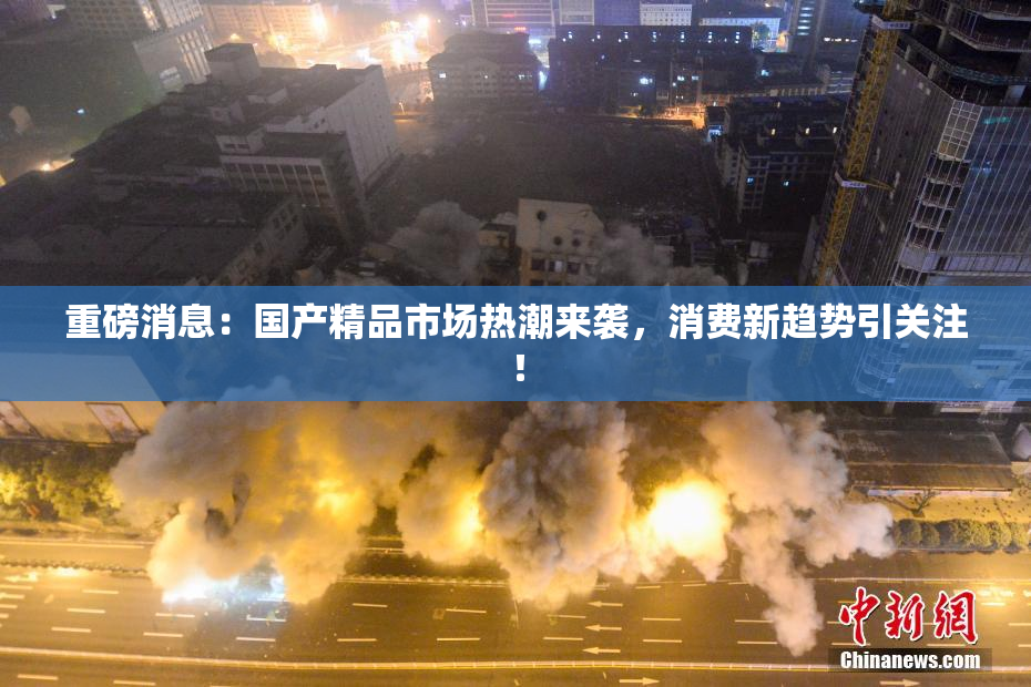 重磅消息：国产精品市场热潮来袭，消费新趋势引关注！