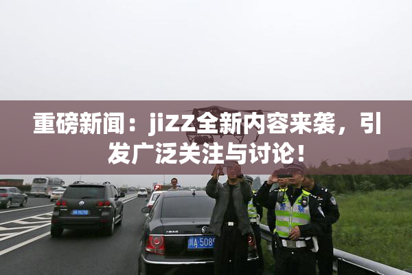 重磅新闻：jiZZ全新内容来袭，引发广泛关注与讨论！