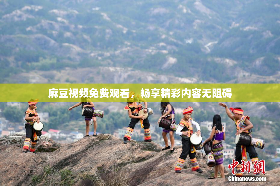 麻豆视频免费观看，畅享精彩内容无阻碍