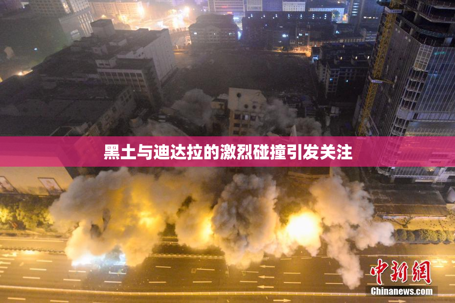 黑土与迪达拉的激烈碰撞引发关注