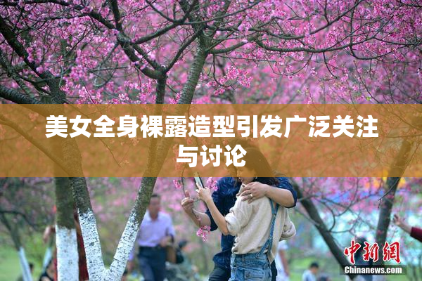 美女全身裸露造型引发广泛关注与讨论