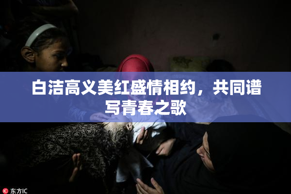 白洁高义美红盛情相约，共同谱写青春之歌