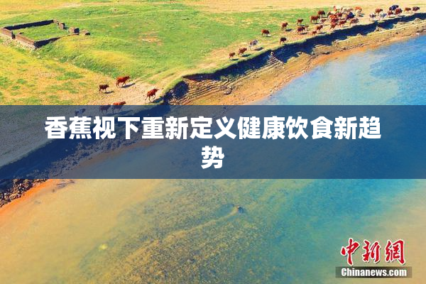 香蕉视下重新定义健康饮食新趋势
