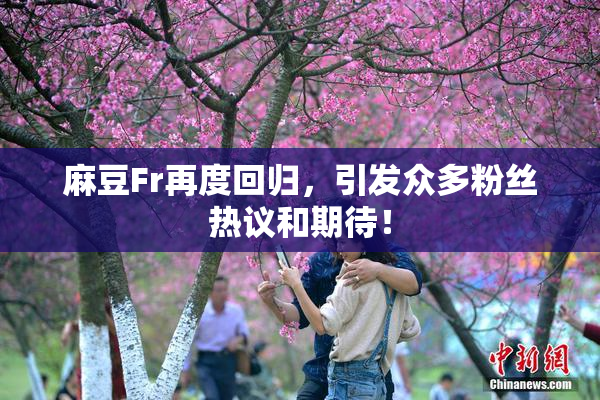 麻豆Fr再度回归，引发众多粉丝热议和期待！