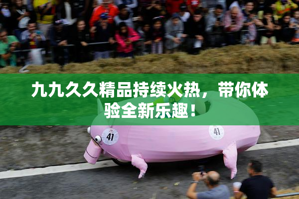 九九久久精品持续火热，带你体验全新乐趣！