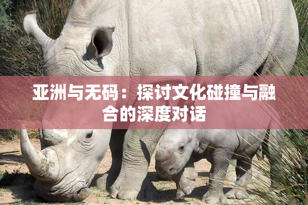 亚洲与无码：探讨文化碰撞与融合的深度对话