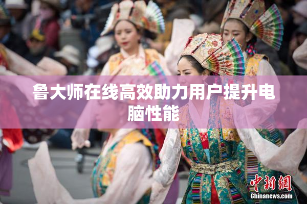 鲁大师在线高效助力用户提升电脑性能