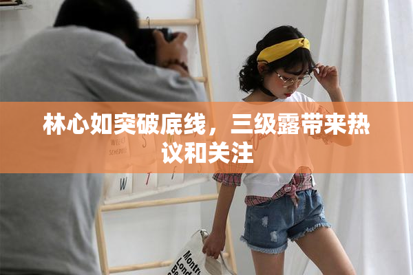 林心如突破底线，三级露带来热议和关注