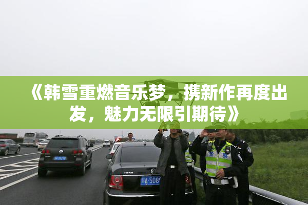 《韩雪重燃音乐梦，携新作再度出发，魅力无限引期待》