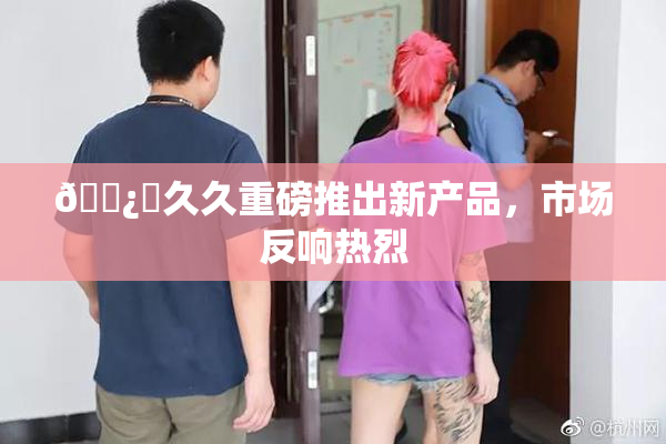 🌿‌久久重磅推出新产品，市场反响热烈