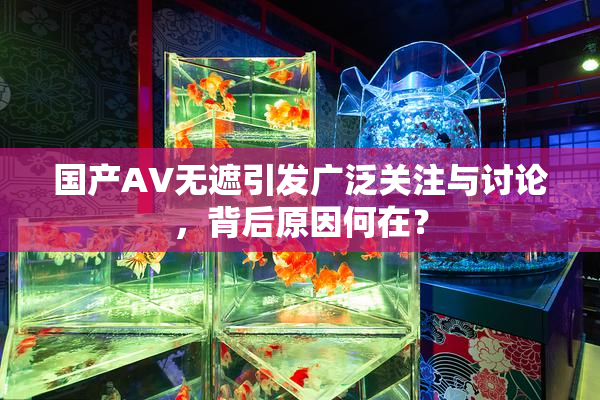 国产AV无遮引发广泛关注与讨论，背后原因何在？