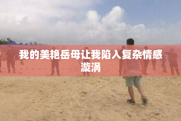 我的美艳岳母让我陷入复杂情感漩涡