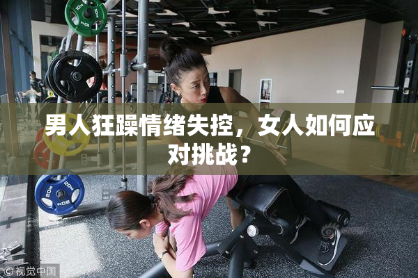男人狂躁情绪失控，女人如何应对挑战？