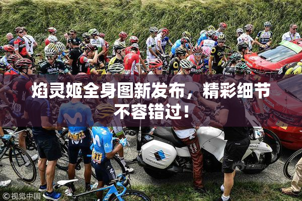 焰灵姬全身图新发布，精彩细节不容错过！