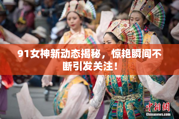 91女神新动态揭秘，惊艳瞬间不断引发关注！