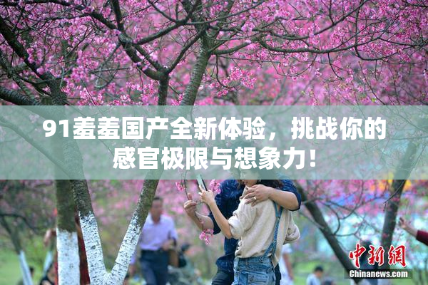 91羞羞国产全新体验，挑战你的感官极限与想象力！