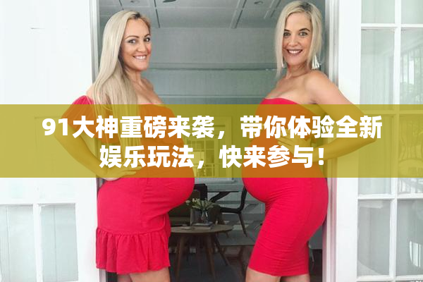 91大神重磅来袭，带你体验全新娱乐玩法，快来参与！