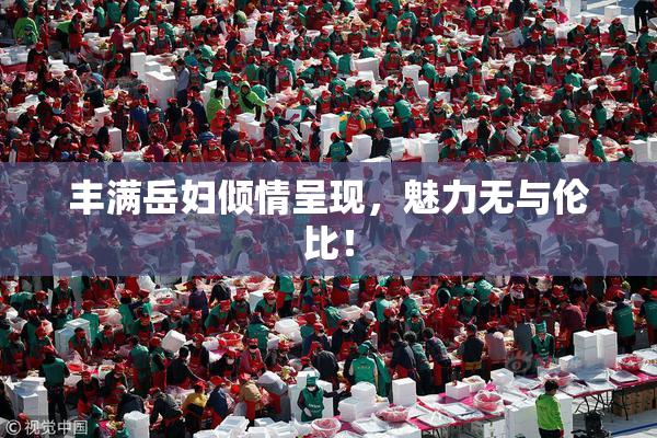 丰满岳妇倾情呈现，魅力无与伦比！
