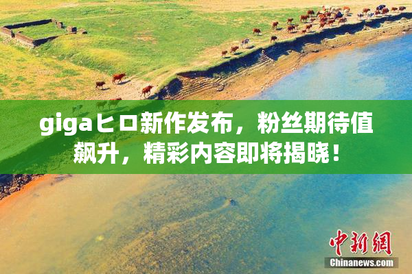 gigaヒロ新作发布，粉丝期待值飙升，精彩内容即将揭晓！