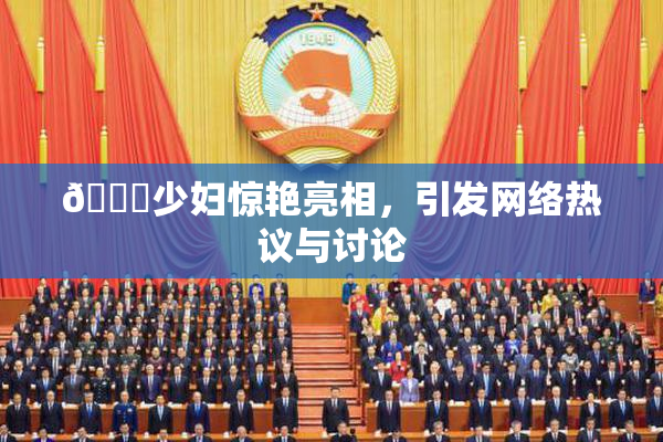 🔞少妇惊艳亮相，引发网络热议与讨论