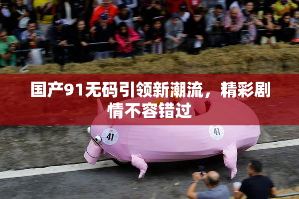 国产91无码引领新潮流，精彩剧情不容错过