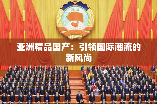 亚洲精品国产：引领国际潮流的新风尚